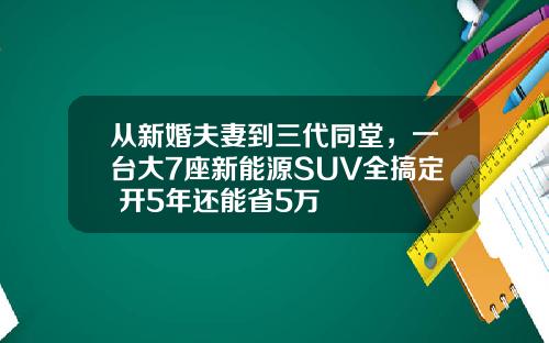 从新婚夫妻到三代同堂，一台大7座新能源SUV全搞定 开5年还能省5万