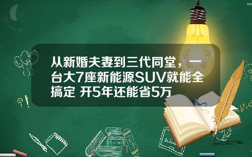 从新婚夫妻到三代同堂，一台大7座新能源SUV就能全搞定 开5年还能省5万