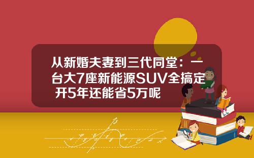 从新婚夫妻到三代同堂：一台大7座新能源SUV全搞定 开5年还能省5万呢