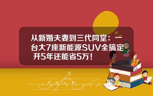 从新婚夫妻到三代同堂：一台大7座新能源SUV全搞定 开5年还能省5万！