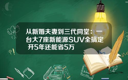 从新婚夫妻到三代同堂：一台大7座新能源SUV全搞定 开5年还能省5万