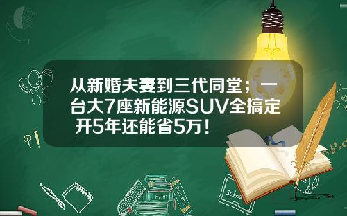 从新婚夫妻到三代同堂；一台大7座新能源SUV全搞定 开5年还能省5万！