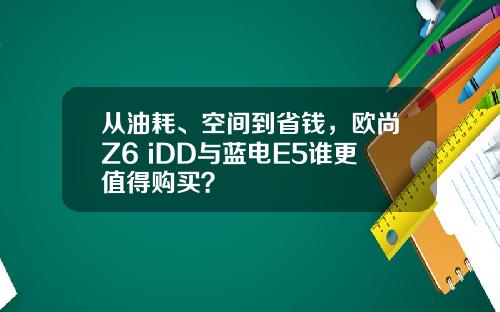 从油耗、空间到省钱，欧尚Z6 iDD与蓝电E5谁更值得购买？
