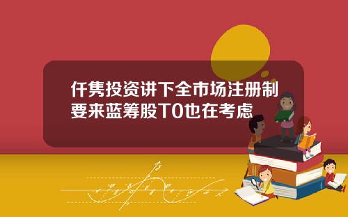 仟隽投资讲下全市场注册制要来蓝筹股T0也在考虑