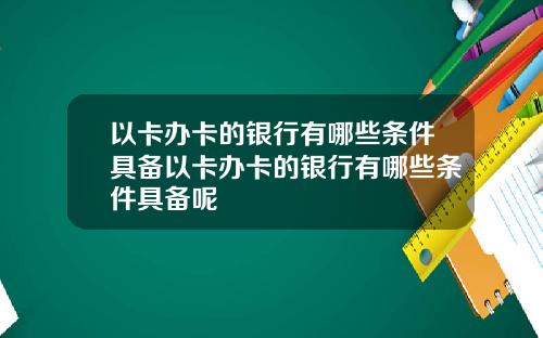 以卡办卡的银行有哪些条件具备以卡办卡的银行有哪些条件具备呢
