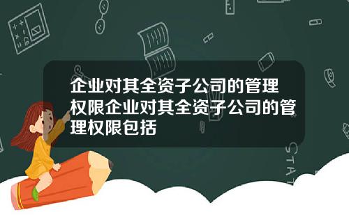 企业对其全资子公司的管理权限企业对其全资子公司的管理权限包括