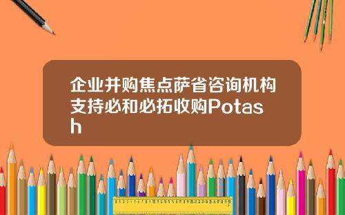 企业并购焦点萨省咨询机构支持必和必拓收购Potash