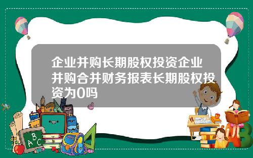 企业并购长期股权投资企业并购合并财务报表长期股权投资为0吗