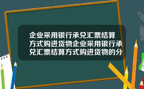 企业采用银行承兑汇票结算方式购进货物企业采用银行承兑汇票结算方式购进货物的分录