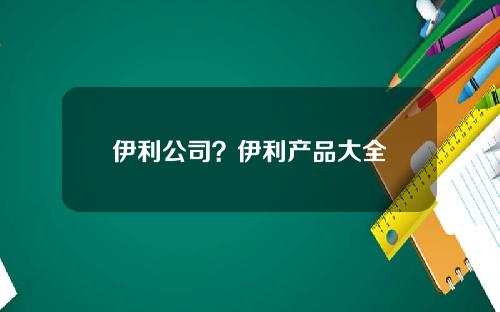 伊利公司？伊利产品大全