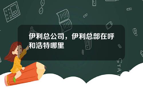 伊利总公司，伊利总部在呼和浩特哪里
