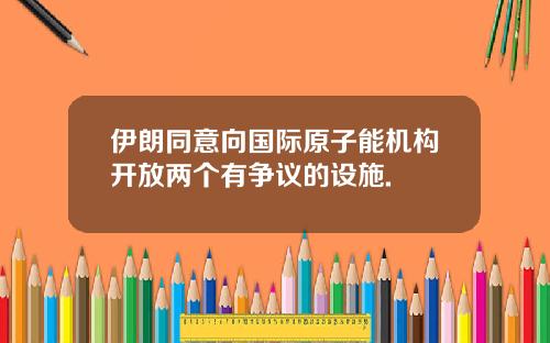 伊朗同意向国际原子能机构开放两个有争议的设施.