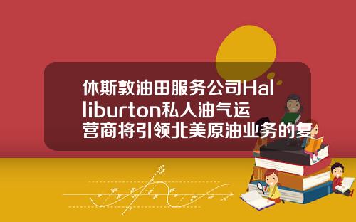 休斯敦油田服务公司Halliburton私人油气运营商将引领北美原油业务的复苏.