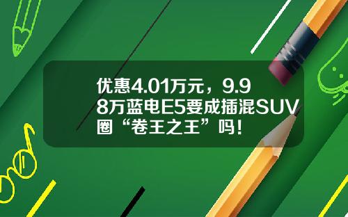 优惠4.01万元，9.98万蓝电E5要成插混SUV圈“卷王之王”吗！