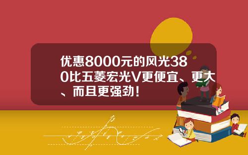 优惠8000元的风光380比五菱宏光V更便宜、更大、而且更强劲！