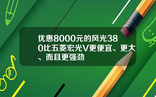 优惠8000元的风光380比五菱宏光V更便宜、更大、而且更强劲