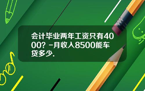 会计毕业两年工资只有4000？-月收入8500能车贷多少.