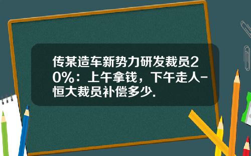 传某造车新势力研发裁员20%：上午拿钱，下午走人-恒大裁员补偿多少.
