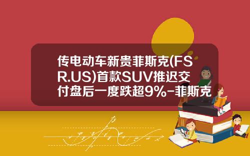 传电动车新贵菲斯克(FSR.US)首款SUV推迟交付盘后一度跌超9%-菲斯克汽车多少钱.