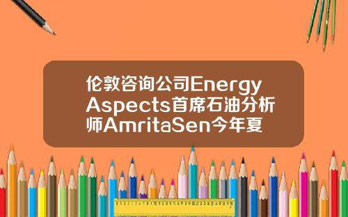 伦敦咨询公司EnergyAspects首席石油分析师AmritaSen今年夏季油市供需可能相当紧张.