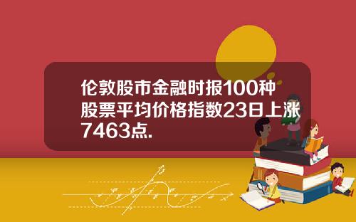 伦敦股市金融时报100种股票平均价格指数23日上涨7463点.