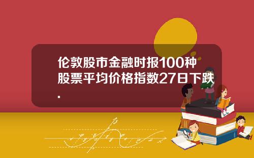 伦敦股市金融时报100种股票平均价格指数27日下跌.