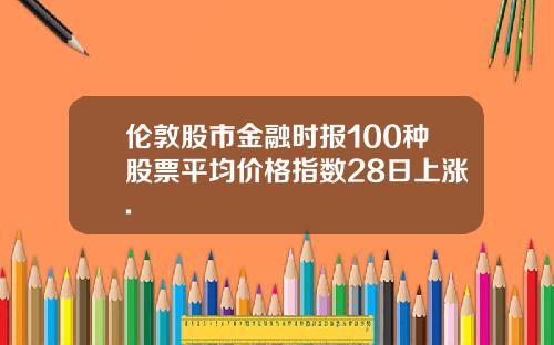 伦敦股市金融时报100种股票平均价格指数28日上涨.