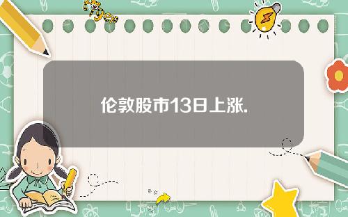 伦敦股市13日上涨. 伦敦股市13日上涨.