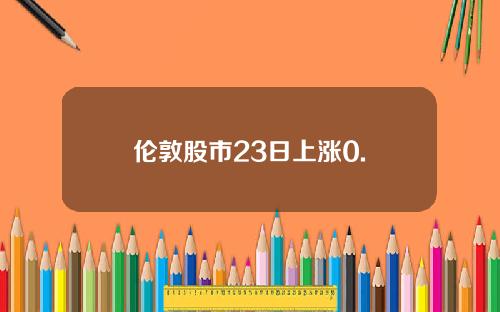 伦敦股市23日上涨0.