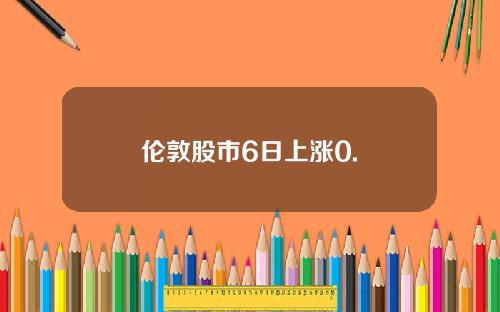 伦敦股市6日上涨0. 伦敦股市6日上涨0.