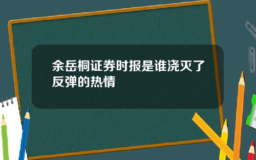 余岳桐证券时报是谁浇灭了反弹的热情