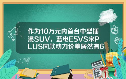 作为10万元内首台中型插混SUV，蓝电E5VS宋PLUS同款动力价差居然有6万！