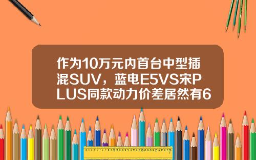 作为10万元内首台中型插混SUV，蓝电E5VS宋PLUS同款动力价差居然有6万