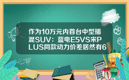 作为10万元内首台中型插混SUV：蓝电E5VS宋PLUS同款动力价差居然有6万！
