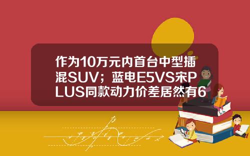 作为10万元内首台中型插混SUV；蓝电E5VS宋PLUS同款动力价差居然有6万！