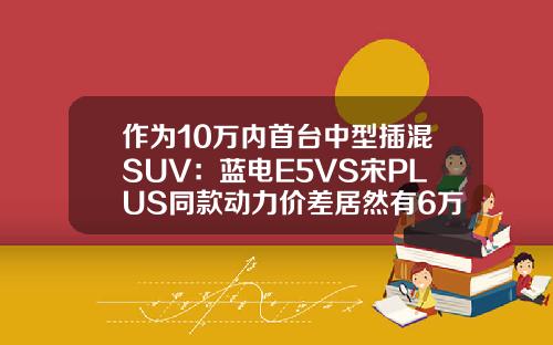 作为10万内首台中型插混SUV：蓝电E5VS宋PLUS同款动力价差居然有6万！