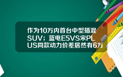 作为10万内首台中型插混SUV；蓝电E5VS宋PLUS同款动力价差居然有6万！