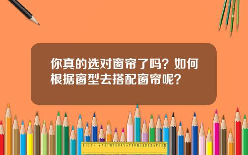你真的选对窗帘了吗？如何根据窗型去搭配窗帘呢？