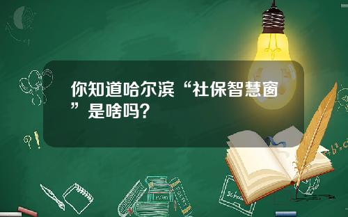 你知道哈尔滨“社保智慧窗”是啥吗？