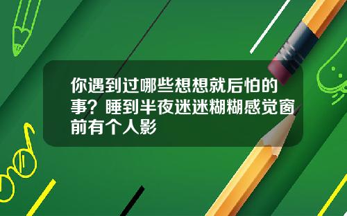 你遇到过哪些想想就后怕的事？睡到半夜迷迷糊糊感觉窗前有个人影