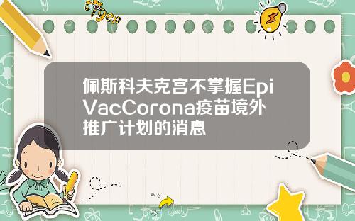 佩斯科夫克宫不掌握EpiVacCorona疫苗境外推广计划的消息