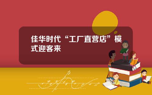 佳华时代“工厂直营店”模式迎客来