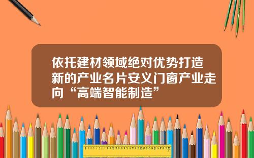 依托建材领域绝对优势打造新的产业名片安义门窗产业走向“高端智能制造”