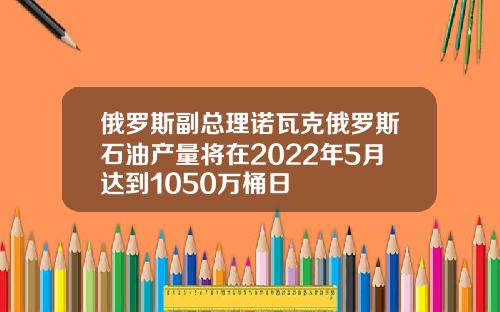俄罗斯副总理诺瓦克俄罗斯石油产量将在2022年5月达到1050万桶日