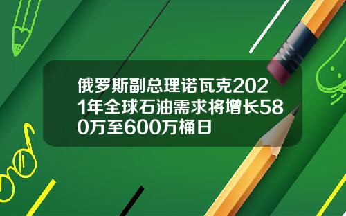 俄罗斯副总理诺瓦克2021年全球石油需求将增长580万至600万桶日