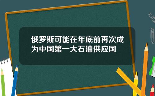 俄罗斯可能在年底前再次成为中国第一大石油供应国