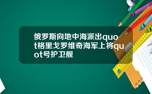俄罗斯向地中海派出quot格里戈罗维奇海军上将quot号护卫舰