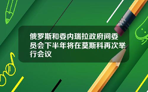 俄罗斯和委内瑞拉政府间委员会下半年将在莫斯科再次举行会议