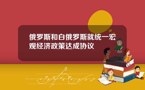 俄罗斯和白俄罗斯就统一宏观经济政策达成协议