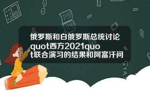 俄罗斯和白俄罗斯总统讨论quot西方2021quot联合演习的结果和阿富汗问题